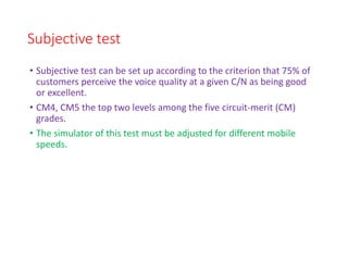 Subjective test
• Subjective test can be set up according to the criterion that 75% of
customers perceive the voice quality at a given C/N as being good
or excellent.
• CM4, CM5 the top two levels among the five circuit-merit (CM)
grades.
• The simulator of this test must be adjusted for different mobile
speeds.
 