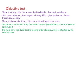 Objective test
There are many objective tests at the baseband for both voice and data.
• The characterization of voice quality is very difficult, but evaluation of data
transmission is easy.
• There are two major terms: bit-error rates and word error rates.
• The bit-error rate (BER) is the first-order statistic (independent of time or vehicle
speed), and
• the word-error rate (WER) is the second-order statistic, which is affected by the
vehicle speed.
 