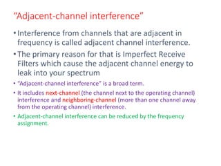 “Adjacent-channel interference”
•Interference from channels that are adjacent in
frequency is called adjacent channel interference.
•The primary reason for that is Imperfect Receive
Filters which cause the adjacent channel energy to
leak into your spectrum
• “Adjacent-channel interference” is a broad term.
• It includes next-channel (the channel next to the operating channel)
interference and neighboring-channel (more than one channel away
from the operating channel) interference.
• Adjacent-channel interference can be reduced by the frequency
assignment.
 
