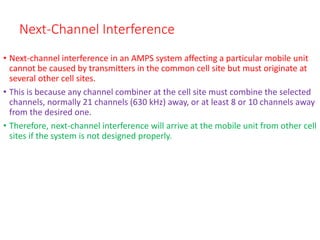 Next-Channel Interference
• Next-channel interference in an AMPS system affecting a particular mobile unit
cannot be caused by transmitters in the common cell site but must originate at
several other cell sites.
• This is because any channel combiner at the cell site must combine the selected
channels, normally 21 channels (630 kHz) away, or at least 8 or 10 channels away
from the desired one.
• Therefore, next-channel interference will arrive at the mobile unit from other cell
sites if the system is not designed properly.
 