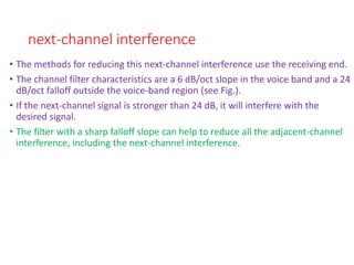 next-channel interference
• The methods for reducing this next-channel interference use the receiving end.
• The channel filter characteristics are a 6 dB/oct slope in the voice band and a 24
dB/oct falloff outside the voice-band region (see Fig.).
• If the next-channel signal is stronger than 24 dB, it will interfere with the
desired signal.
• The filter with a sharp falloff slope can help to reduce all the adjacent-channel
interference, including the next-channel interference.
 