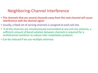 Neighboring-Channel Interference
• The channels that are several channels away from the next channel will cause
interference with the desired signal.
• Usually, a fixed set of serving channels is assigned to each cell site.
• If all the channels are simultaneously transmitted at one cell-site antenna, a
sufficient amount of band isolation between channels is required for a
multichannel combiner to reduce inter modulation products.
• Can be reduced if we use multiple antennas
 