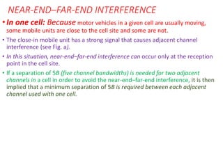 NEAR-END–FAR-END INTERFERENCE
•In one cell: Because motor vehicles in a given cell are usually moving,
some mobile units are close to the cell site and some are not.
• The close-in mobile unit has a strong signal that causes adjacent channel
interference (see Fig. a).
• In this situation, near-end–far-end interference can occur only at the reception
point in the cell site.
• If a separation of 5B (five channel bandwidths) is needed for two adjacent
channels in a cell in order to avoid the near-end–far-end interference, it is then
implied that a minimum separation of 5B is required between each adjacent
channel used with one cell.
 