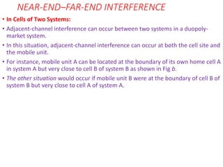 NEAR-END–FAR-END INTERFERENCE
• In Cells of Two Systems:
• Adjacent-channel interference can occur between two systems in a duopoly-
market system.
• In this situation, adjacent-channel interference can occur at both the cell site and
the mobile unit.
• For instance, mobile unit A can be located at the boundary of its own home cell A
in system A but very close to cell B of system B as shown in Fig b.
• The other situation would occur if mobile unit B were at the boundary of cell B of
system B but very close to cell A of system A.
 
