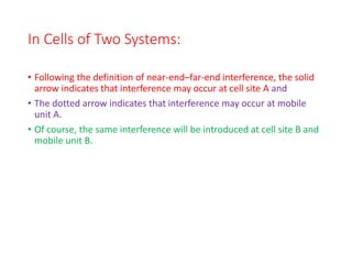 In Cells of Two Systems:
• Following the definition of near-end–far-end interference, the solid
arrow indicates that interference may occur at cell site A and
• The dotted arrow indicates that interference may occur at mobile
unit A.
• Of course, the same interference will be introduced at cell site B and
mobile unit B.
 