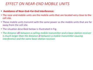 EFFECT ON NEAR-END MOBILE UNITS
• Avoidance of Near-End–Far-End Interference:
• The near-end mobile units are the mobile units that are located very close to the
cell site.
• These mobile units transmit with the same power as the mobile units that are far
away from the cell site.
• The situation described below is illustrated in Fig.
• The distance d0 between a calling mobile transmitter and a base-station receiver
is much larger than the distance dI between a mobile transmitter causing
interference and the same base-station receiver.
 