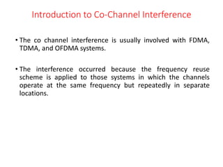 Introduction to Co-Channel Interference
• The co channel interference is usually involved with FDMA,
TDMA, and OFDMA systems.
• The interference occurred because the frequency reuse
scheme is applied to those systems in which the channels
operate at the same frequency but repeatedly in separate
locations.
 
