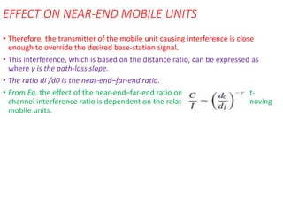 EFFECT ON NEAR-END MOBILE UNITS
• Therefore, the transmitter of the mobile unit causing interference is close
enough to override the desired base-station signal.
• This interference, which is based on the distance ratio, can be expressed as
where γ is the path-loss slope.
• The ratio dI /d0 is the near-end–far-end ratio.
• From Eq. the effect of the near-end–far-end ratio on the carrier–adjacent-
channel interference ratio is dependent on the relative positions of the moving
mobile units.
 