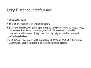 Long Distance Interference
• Overwater path:
• This phenomenon is mentioned below
• 1. A 41-mi overwater path operating at 1.5 GHz in Massachusetts Bay,
because of low ducts, steady signal well above normal level is
received and because of high ducts, a high signal level is received
with deep fading.
• 2. A 275-mi overwater path operating at 812 and 857 MHz between
Charleston, South Carolina and Daytona beach, Florida.
 