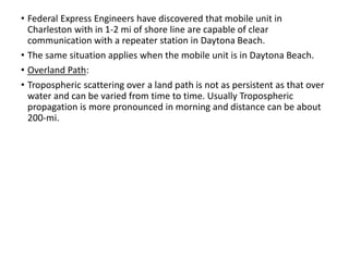 • Federal Express Engineers have discovered that mobile unit in
Charleston with in 1-2 mi of shore line are capable of clear
communication with a repeater station in Daytona Beach.
• The same situation applies when the mobile unit is in Daytona Beach.
• Overland Path:
• Tropospheric scattering over a land path is not as persistent as that over
water and can be varied from time to time. Usually Tropospheric
propagation is more pronounced in morning and distance can be about
200-mi.
 