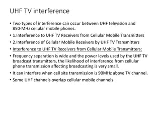 UHF TV interference
• Two types of interference can occur between UHF television and
850‐MHz cellular mobile phones.
• 1.Interference to UHF TV Receivers from Cellular Mobile Transmitters
• 2.Interference of Cellular Mobile Receivers by UHF TV Transmitters
• Interference to UHF TV Receivers from Cellular Mobile Transmitters:
• Frequency separation is wide and the power levels used by the UHF TV
broadcast transmitters, the likelihood of interference from cellular
phone transmission affecting broadcasting is very small.
• It can interfere when cell site transmission is 90MHz above TV channel.
• Some UHF channels overlap cellular mobile channels
 