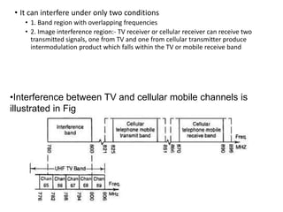• It can interfere under only two conditions
• 1. Band region with overlapping frequencies
• 2. Image interference region:- TV receiver or cellular receiver can receive two
transmitted signals, one from TV and one from cellular transmitter produce
intermodulation product which falls within the TV or mobile receive band
•Interference between TV and cellular mobile channels is
illustrated in Fig
 