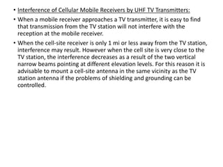 • Interference of Cellular Mobile Receivers by UHF TV Transmitters:
• When a mobile receiver approaches a TV transmitter, it is easy to find
that transmission from the TV station will not interfere with the
reception at the mobile receiver.
• When the cell-site receiver is only 1 mi or less away from the TV station,
interference may result. However when the cell site is very close to the
TV station, the interference decreases as a result of the two vertical
narrow beams pointing at different elevation levels. For this reason it is
advisable to mount a cell-site antenna in the same vicinity as the TV
station antenna if the problems of shielding and grounding can be
controlled.
 