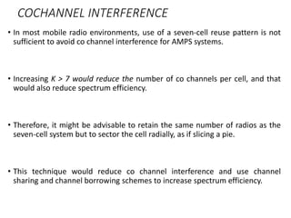 COCHANNEL INTERFERENCE
• In most mobile radio environments, use of a seven-cell reuse pattern is not
sufficient to avoid co channel interference for AMPS systems.
• Increasing K > 7 would reduce the number of co channels per cell, and that
would also reduce spectrum efficiency.
• Therefore, it might be advisable to retain the same number of radios as the
seven-cell system but to sector the cell radially, as if slicing a pie.
• This technique would reduce co channel interference and use channel
sharing and channel borrowing schemes to increase spectrum efficiency.
 