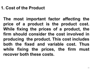 10
1. Cost of the Product
The most important factor affecting the
price of a product is the product cost.
While fixing the prices of a product, the
firm should consider the cost involved in
producing the product. This cost includes
both the fixed and variable cost. Thus
while fixing the prices, the firm must
recover both these costs.
 