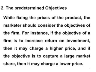 11
2. The predetermined Objectives
While fixing the prices of the product, the
marketer should consider the objectives of
the firm. For instance, if the objective of a
firm is to increase return on investment,
then it may charge a higher price, and if
the objective is to capture a large market
share, then it may charge a lower price.
 