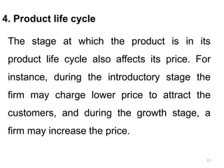 13
4. Product life cycle
The stage at which the product is in its
product life cycle also affects its price. For
instance, during the introductory stage the
firm may charge lower price to attract the
customers, and during the growth stage, a
firm may increase the price.
 
