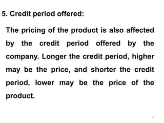 14
5. Credit period offered:
The pricing of the product is also affected
by the credit period offered by the
company. Longer the credit period, higher
may be the price, and shorter the credit
period, lower may be the price of the
product.
 