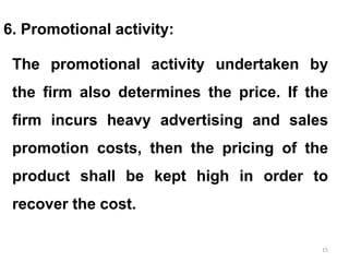 15
6. Promotional activity:
The promotional activity undertaken by
the firm also determines the price. If the
firm incurs heavy advertising and sales
promotion costs, then the pricing of the
product shall be kept high in order to
recover the cost.
 