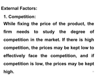 16
External Factors:
1. Competition:
While fixing the price of the product, the
firm needs to study the degree of
competition in the market. If there is high
competition, the prices may be kept low to
effectively face the competition, and if
competition is low, the prices may be kept
high.
 
