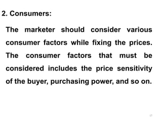 17
2. Consumers:
The marketer should consider various
consumer factors while fixing the prices.
The consumer factors that must be
considered includes the price sensitivity
of the buyer, purchasing power, and so on.
 