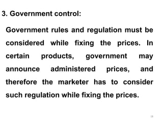 18
3. Government control:
Government rules and regulation must be
considered while fixing the prices. In
certain products, government may
announce administered prices, and
therefore the marketer has to consider
such regulation while fixing the prices.
 