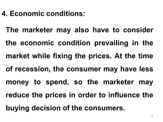 19
4. Economic conditions:
The marketer may also have to consider
the economic condition prevailing in the
market while fixing the prices. At the time
of recession, the consumer may have less
money to spend, so the marketer may
reduce the prices in order to influence the
buying decision of the consumers.
 