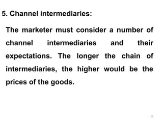 20
5. Channel intermediaries:
The marketer must consider a number of
channel intermediaries and their
expectations. The longer the chain of
intermediaries, the higher would be the
prices of the goods.
 