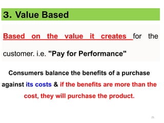 25
Based on the value it creates for the
customer. i.e. "Pay for Performance"
3. Value Based
Consumers balance the benefits of a purchase
against its costs & if the benefits are more than the
cost, they will purchase the product.
 