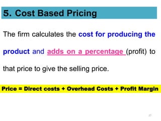 27
The firm calculates the cost for producing the
product and adds on a percentage (profit) to
that price to give the selling price.
5. Cost Based Pricing
Price = Direct costs + Overhead Costs + Profit Margin
 