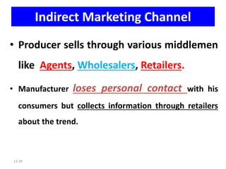 13-39
Indirect Marketing Channel
• Producer sells through various middlemen
like Agents, Wholesalers, Retailers.
• Manufacturer loses personal contact with his
consumers but collects information through retailers
about the trend.
 