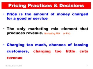 Thursday, October 1, 2020 7
Pricing Practices & Decisions
• Price is the amount of money charged
for a good or service
• The only marketing mix element that
produces revenue. Marketing MIX (4 P’s)
• Charging too much, chances of loosing
customers, charging too little cuts
revenue
 