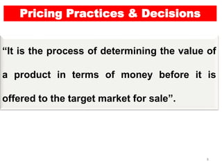 8
Pricing Practices & Decisions
“It is the process of determining the value of
a product in terms of money before it is
offered to the target market for sale”.
 
