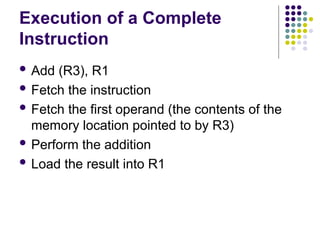 Execution of a Complete
Instruction
 Add (R3), R1
 Fetch the instruction
 Fetch the first operand (the contents of the
memory location pointed to by R3)
 Perform the addition
 Load the result into R1
 