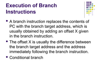 Execution of Branch
Instructions
 A branch instruction replaces the contents of
PC with the branch target address, which is
usually obtained by adding an offset X given
in the branch instruction.
 The offset X is usually the difference between
the branch target address and the address
immediately following the branch instruction.
 Conditional branch
 