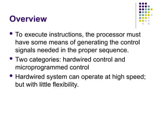 Overview
 To execute instructions, the processor must
have some means of generating the control
signals needed in the proper sequence.
 Two categories: hardwired control and
microprogrammed control
 Hardwired system can operate at high speed;
but with little flexibility.
 