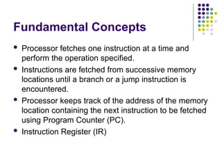 Fundamental Concepts
 Processor fetches one instruction at a time and
perform the operation specified.
 Instructions are fetched from successive memory
locations until a branch or a jump instruction is
encountered.
 Processor keeps track of the address of the memory
location containing the next instruction to be fetched
using Program Counter (PC).
 Instruction Register (IR)
 