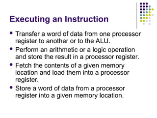 Executing an Instruction
 Transfer a word of data from one processor
register to another or to the ALU.
 Perform an arithmetic or a logic operation
and store the result in a processor register.
 Fetch the contents of a given memory
location and load them into a processor
register.
 Store a word of data from a processor
register into a given memory location.
 