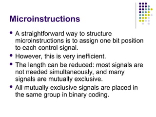 Microinstructions
 A straightforward way to structure
microinstructions is to assign one bit position
to each control signal.
 However, this is very inefficient.
 The length can be reduced: most signals are
not needed simultaneously, and many
signals are mutually exclusive.
 All mutually exclusive signals are placed in
the same group in binary coding.
 