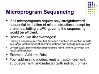 Microprogram Sequencing
 If all microprograms require only straightforward
sequential execution of microinstructions except for
branches, letting a μPC governs the sequencing
would be efficient.
 However, two disadvantages:
 Having a separate microroutine for each machine instruction results
in a large total number of microinstructions and a large control store.
 Longer execution time because it takes more time to carry out the
required branches.
 Example: Add src, Rdst
 Four addressing modes: register, autoincrement,
autodecrement, and indexed (with indirect forms).
 
