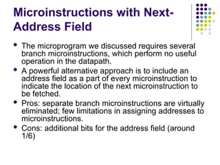 Microinstructions with Next-
Address Field
 The microprogram we discussed requires several
branch microinstructions, which perform no useful
operation in the datapath.
 A powerful alternative approach is to include an
address field as a part of every microinstruction to
indicate the location of the next microinstruction to
be fetched.
 Pros: separate branch microinstructions are virtually
eliminated; few limitations in assigning addresses to
microinstructions.
 Cons: additional bits for the address field (around
1/6)
 