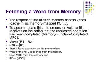Fetching a Word from Memory
 The response time of each memory access varies
(cache miss, memory-mapped I/O,…).
 To accommodate this, the processor waits until it
receives an indication that the requested operation
has been completed (Memory-Function-Completed,
MFC).
 Move (R1), R2
 MAR ← [R1]
 Start a Read operation on the memory bus
 Wait for the MFC response from the memory
 Load MDR from the memory bus
 R2 ← [MDR]
 