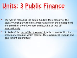 • The way of managing the public funds in the economy of the
country which plays the most important role in the development
and growth of the nation both domestically as well as
internationally
• A study of the role of the government in the economy. It is the
branch of economics which assesses the government revenue and
government expenditure
Units: 3 Public Finance
 