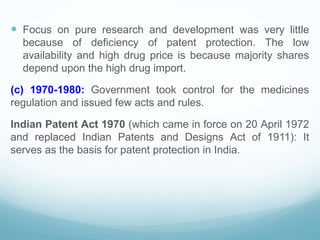  Focus on pure research and development was very little
because of deficiency of patent protection. The low
availability and high drug price is because majority shares
depend upon the high drug import.
(c) 1970-1980: Government took control for the medicines
regulation and issued few acts and rules.
Indian Patent Act 1970 (which came in force on 20 April 1972
and replaced Indian Patents and Designs Act of 1911): It
serves as the basis for patent protection in India.
 