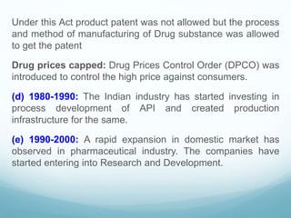 Under this Act product patent was not allowed but the process
and method of manufacturing of Drug substance was allowed
to get the patent
Drug prices capped: Drug Prices Control Order (DPCO) was
introduced to control the high price against consumers.
(d) 1980-1990: The Indian industry has started investing in
process development of API and created production
infrastructure for the same.
(e) 1990-2000: A rapid expansion in domestic market has
observed in pharmaceutical industry. The companies have
started entering into Research and Development.
 