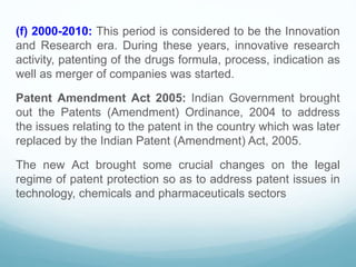 (f) 2000-2010: This period is considered to be the Innovation
and Research era. During these years, innovative research
activity, patenting of the drugs formula, process, indication as
well as merger of companies was started.
Patent Amendment Act 2005: Indian Government brought
out the Patents (Amendment) Ordinance, 2004 to address
the issues relating to the patent in the country which was later
replaced by the Indian Patent (Amendment) Act, 2005.
The new Act brought some crucial changes on the legal
regime of patent protection so as to address patent issues in
technology, chemicals and pharmaceuticals sectors
 
