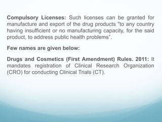Compulsory Licenses: Such licenses can be granted for
manufacture and export of the drug products "to any country
having insufficient or no manufacturing capacity, for the said
product, to address public health problems”.
Few names are given below:
Drugs and Cosmetics (First Amendment) Rules. 2011: It
mandates registration of Clinical Research Organization
(CRO) for conducting Clinical Trials (CT).
 