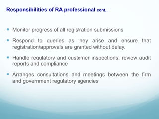 Responsibilities of RA professional cont...
 Monitor progress of all registration submissions
 Respond to queries as they arise and ensure that
registration/approvals are granted without delay.
 Handle regulatory and customer inspections, review audit
reports and compliance
 Arranges consultations and meetings between the firm
and government regulatory agencies
 