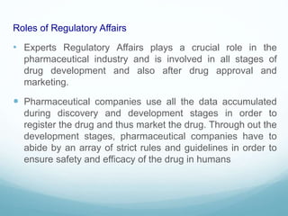 Roles of Regulatory Affairs
• Experts Regulatory Affairs plays a crucial role in the
pharmaceutical industry and is involved in all stages of
drug development and also after drug approval and
marketing.
 Pharmaceutical companies use all the data accumulated
during discovery and development stages in order to
register the drug and thus market the drug. Through out the
development stages, pharmaceutical companies have to
abide by an array of strict rules and guidelines in order to
ensure safety and efficacy of the drug in humans
 