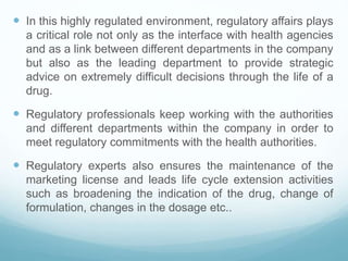  In this highly regulated environment, regulatory affairs plays
a critical role not only as the interface with health agencies
and as a link between different departments in the company
but also as the leading department to provide strategic
advice on extremely difficult decisions through the life of a
drug.
 Regulatory professionals keep working with the authorities
and different departments within the company in order to
meet regulatory commitments with the health authorities.
 Regulatory experts also ensures the maintenance of the
marketing license and leads life cycle extension activities
such as broadening the indication of the drug, change of
formulation, changes in the dosage etc..
 